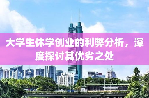 大学生休学创业的利弊分析，深度探讨其优劣之处