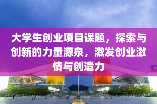 大学生创业项目课题，探索与创新的力量源泉，激发创业激情与创造力