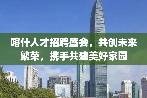 喀什人才招聘盛会，共创未来繁荣，携手共建美好家园