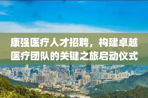 康强医疗人才招聘，构建卓越医疗团队的关键之旅启动仪式