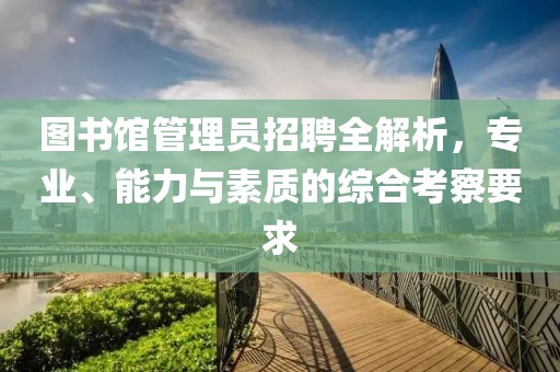 图书馆管理员招聘全解析，专业、能力与素质的综合考察要求