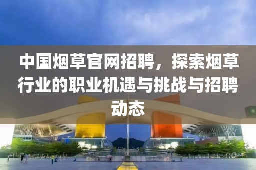 中国烟草官网招聘，探索烟草行业的职业机遇与挑战与招聘动态