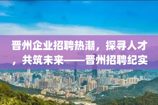 晋州企业招聘热潮，探寻人才，共筑未来——晋州招聘纪实