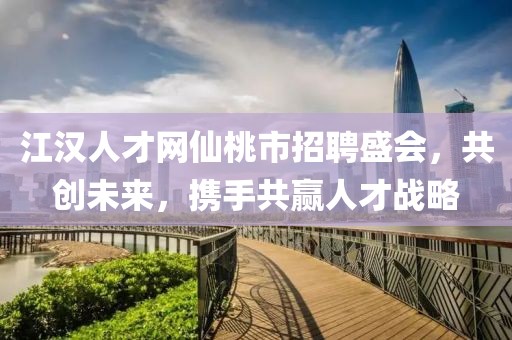 江汉人才网仙桃市招聘盛会，共创未来，携手共赢人才战略