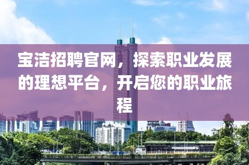 宝洁招聘官网，探索职业发展的理想平台，开启您的职业旅程