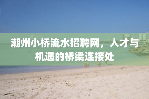 潮州小桥流水招聘网，人才与机遇的桥梁连接处