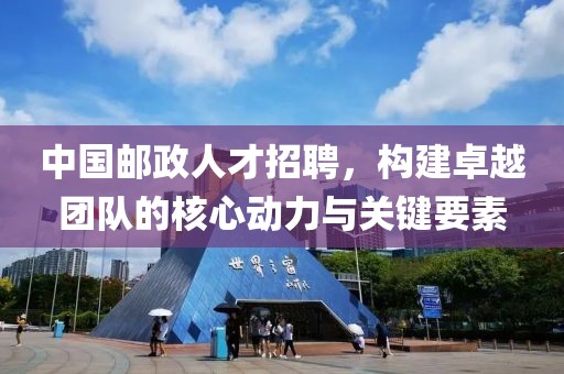 中国邮政人才招聘，构建卓越团队的核心动力与关键要素