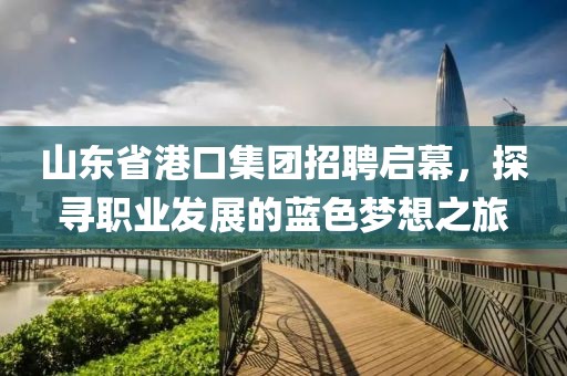 山东省港口集团招聘启幕，探寻职业发展的蓝色梦想之旅