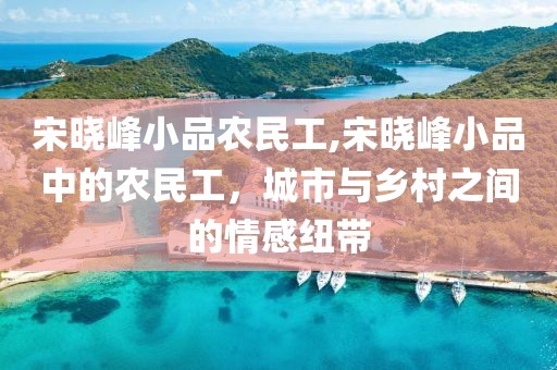 宋晓峰小品农民工,宋晓峰小品中的农民工，城市与乡村之间的情感纽带