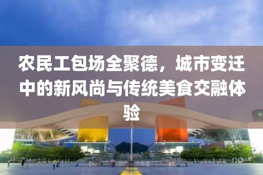 农民工包场全聚德，城市变迁中的新风尚与传统美食交融体验