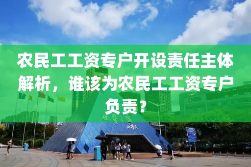 农民工工资专户开设责任主体解析，谁该为农民工工资专户负责？